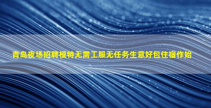 青岛夜场招聘模特无需工服无任务生意好包住宿作始